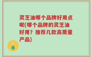 灵芝油哪个品牌好用点呢(哪个品牌的灵芝油好用？推荐几款高质量产品)