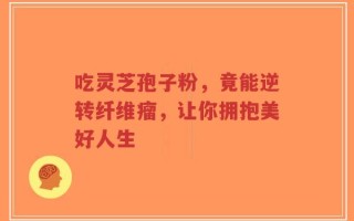 吃灵芝孢子粉，竟能逆转纤维瘤，让你拥抱美好人生
