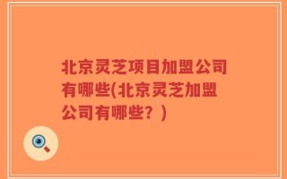 北京灵芝项目加盟公司有哪些(北京灵芝加盟公司有哪些？)