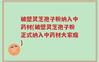 破壁灵芝孢子粉纳入中药材(破壁灵芝孢子粉正式纳入中药材大家庭)