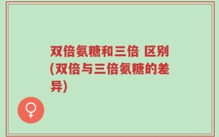 双倍氨糖和三倍 区别(双倍与三倍氨糖的差异)