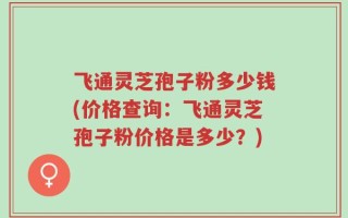 飞通灵芝孢子粉多少钱(价格查询：飞通灵芝孢子粉价格是多少？)