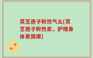 灵芝孢子粉热气么(灵芝孢子粉热卖，护理身体更健康)