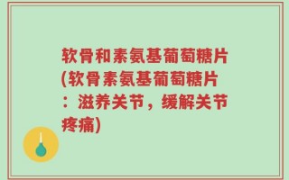 软骨和素氨基葡萄糖片(软骨素氨基葡萄糖片：滋养关节，缓解关节疼痛)