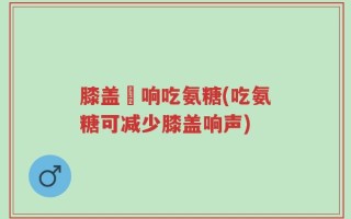 膝盖彈响吃氨糖(吃氨糖可减少膝盖响声)