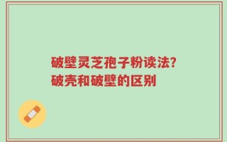 破壁灵芝孢子粉读法？破壳和破壁的区别