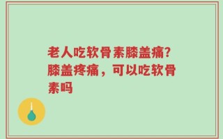 老人吃软骨素膝盖痛？膝盖疼痛，可以吃软骨素吗