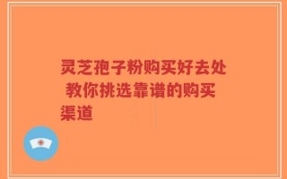 灵芝孢子粉购买好去处 教你挑选靠谱的购买渠道