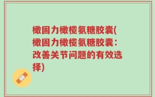 橄固力橄榄氨糖胶囊(橄固力橄榄氨糖胶囊：改善关节问题的有效选择)