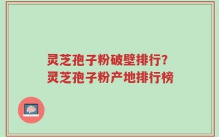 灵芝孢子粉破壁排行？灵芝孢子粉产地排行榜