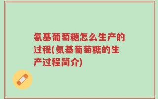 氨基葡萄糖怎么生产的过程(氨基葡萄糖的生产过程简介)