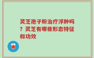灵芝孢子粉治疗浮肿吗？灵芝有哪些形态特征和功效