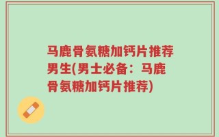马鹿骨氨糖加钙片推荐男生(男士必备：马鹿骨氨糖加钙片推荐)
