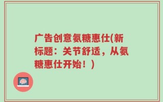 广告创意氨糖惠仕(新标题：关节舒适，从氨糖惠仕开始！)