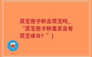 灵芝孢子粉含灵芝吗_“灵芝孢子粉是否含有灵芝成分？”)