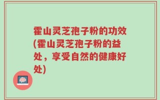 霍山灵芝孢子粉的功效(霍山灵芝孢子粉的益处，享受自然的健康好处)