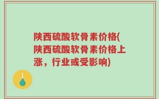 陕西硫酸软骨素价格(陕西硫酸软骨素价格上涨，行业或受影响)