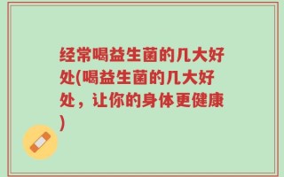 经常喝益生菌的几大好处(喝益生菌的几大好处，让你的身体更健康)