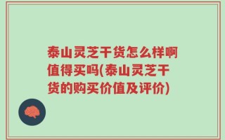 泰山灵芝干货怎么样啊值得买吗(泰山灵芝干货的购买价值及评价)