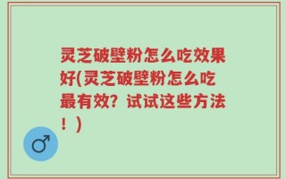 灵芝破壁粉怎么吃效果好(灵芝破壁粉怎么吃最有效？试试这些方法！)