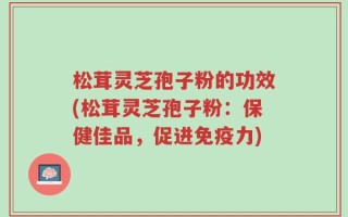 松茸灵芝孢子粉的功效(松茸灵芝孢子粉：保健佳品，促进免疫力)