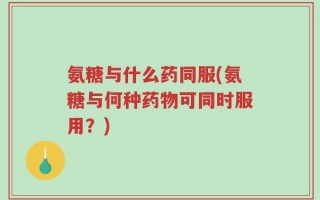 氨糖与什么药同服(氨糖与何种药物可同时服用？)