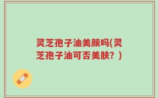 灵芝孢子油美颜吗(灵芝孢子油可否美肤？)