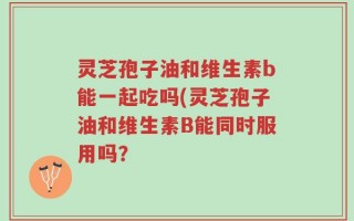 灵芝孢子油和维生素b能一起吃吗(灵芝孢子油和维生素B能同时服用吗？