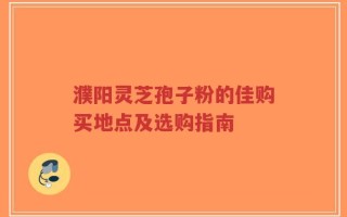 濮阳灵芝孢子粉的佳购买地点及选购指南