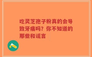 吃灵芝孢子粉真的会导致牙痛吗？你不知道的那些和谣言