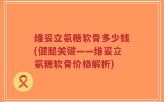 维妥立氨糖软骨多少钱(健腿关键——维妥立氨糖软骨价格解析)
