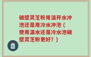 破壁灵芝粉用温开水冲泡还是用冷水冲泡 (使用温水还是冷水泡破壁灵芝粉更好？)