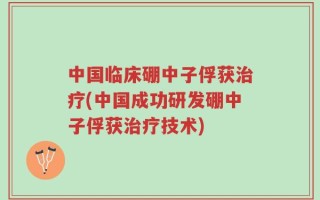 中国临床硼中子俘获治疗(中国成功研发硼中子俘获治疗技术)