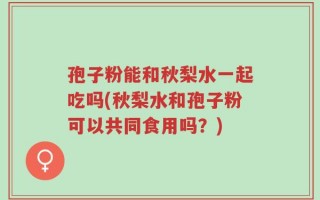 孢子粉能和秋梨水一起吃吗(秋梨水和孢子粉可以共同食用吗？)