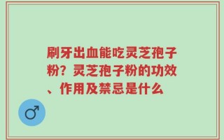 刷牙出血能吃灵芝孢子粉？灵芝孢子粉的功效、作用及禁忌是什么
