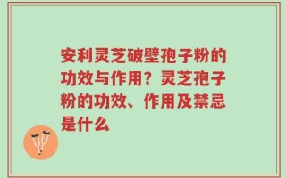 安利灵芝破壁孢子粉的功效与作用？灵芝孢子粉的功效、作用及禁忌是什么