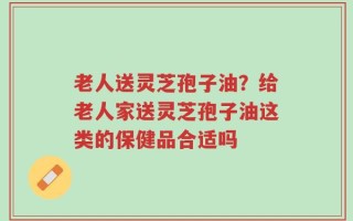老人送灵芝孢子油？给老人家送灵芝孢子油这类的保健品合适吗