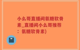 小么哥直播间氨糖软骨素_直播间小么哥推荐：氨糖软骨素)