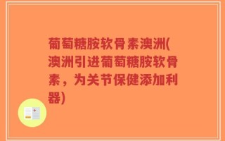 葡萄糖胺软骨素澳洲(澳洲引进葡萄糖胺软骨素，为关节保健添加利器)