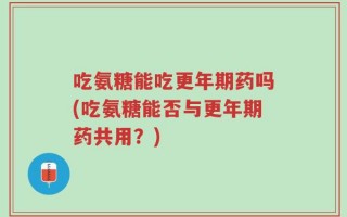 吃氨糖能吃更年期药吗(吃氨糖能否与更年期药共用？)