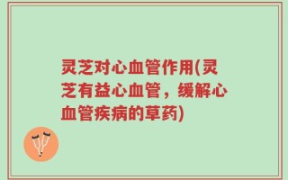 灵芝对心血管作用(灵芝有益心血管，缓解心血管疾病的草药)