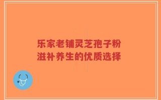 乐家老铺灵芝孢子粉 滋补养生的优质选择