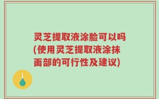 灵芝提取液涂脸可以吗(使用灵芝提取液涂抹面部的可行性及建议)