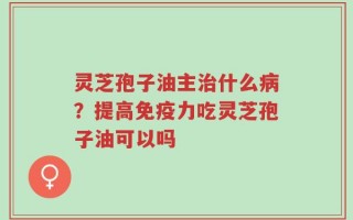 灵芝孢子油主治什么病？提高免疫力吃灵芝孢子油可以吗