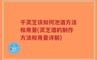 干灵芝该如何泡酒方法和用量(灵芝酒的制作方法和用量详解)
