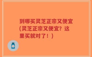 到哪买灵芝正宗又便宜(灵芝正宗又便宜？这里买就对了！)