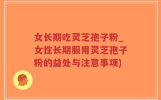 女长期吃灵芝孢子粉_女性长期服用灵芝孢子粉的益处与注意事项)