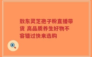 敖东灵芝孢子粉直播带货 高品质养生好物不容错过快来选购