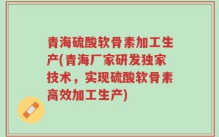 青海硫酸软骨素加工生产(青海厂家研发独家技术，实现硫酸软骨素高效加工生产)