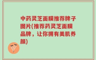 中药灵芝面膜推荐牌子图片(推荐药灵芝面膜品牌，让你拥有美肌养颜)